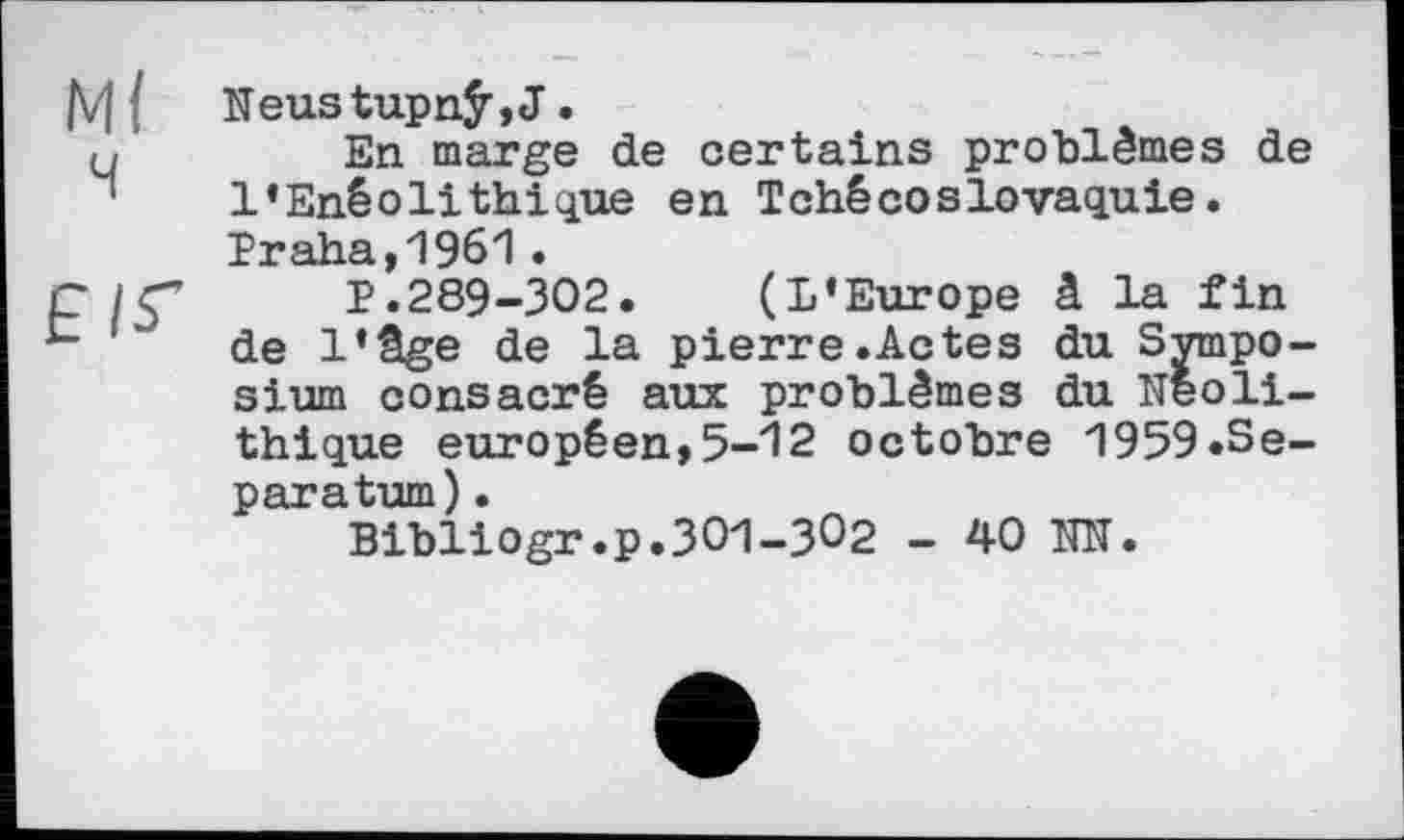 ﻿Neustupnÿ,J.
En marge de certains problèmes de l’Enéolithique en Tchécoslovaquie. Praha,1961•
P.289-302. (L’Europe â la fin de l’âge de la pierre.Actes du Symposium consacré aux problèmes du Néolithique européen,5-12 octobre 1959.Separatum) .
Bibliogr.p.301-302 - 40 NN.